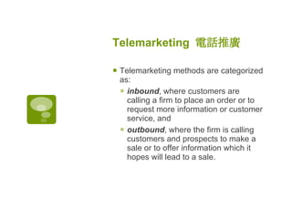 Telemarketing  電話推廣   Telemarketing methods are categorized as:  inbound , where customers are calling a firm to place an order or to request more information or customer service, and  outbound , where the firm is calling customers and prospects to make a sale or to offer information which it hopes will lead to a sale. 