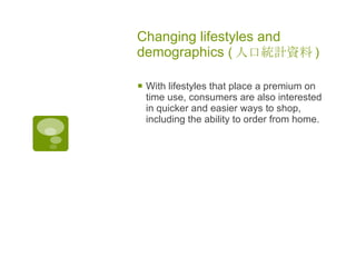 Changing lifestyles and demographics  ( 人口統計資料 )   With lifestyles that place a premium on time use, consumers are also interested in quicker and easier ways to shop, including the ability to order from home. 