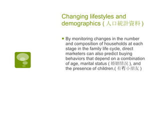 Changing lifestyles and demographics  ( 人口統計資料 )   By monitoring changes in the number and composition of households at each stage in the family life cycle, direct marketers can also predict buying behaviors that depend on a combination of age, marital status ( 婚姻情況 ) , and the presence of children.( 有冇小朋友 )   
