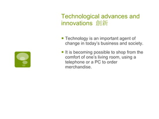 Technological advances and innovations  創新   Technology is an important agent of change in today’s business and society.  It is becoming possible to shop from the comfort of one’s living room, using a telephone or a PC to order merchandise. 