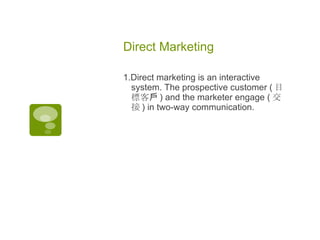 Direct Marketing  1.Direct marketing is an interactive system. The prospective customer ( 目標客戶 ) and the marketer engage ( 交接 ) in two-way communication. 