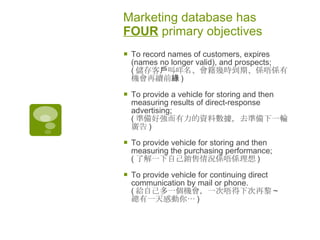 Marketing database has  FOUR  primary objectives  To record names of customers, expires (names no longer valid), and prospects;  ( 儲存客戶叫咩名、會籍幾時到期、係唔係有機會再續前緣 )  To provide a vehicle for storing and then measuring results of direct-response advertising; ( 準備好強而有力的資料數據，去準備下一輪廣告 )  To provide vehicle for storing and then measuring the purchasing performance; ( 了解一下自己銷售情況係唔係理想 )  To provide vehicle for continuing direct communication by mail or phone. ( 給自己多一個機會，一次唔得下次再黎 ~  總有一天感動你 … )  