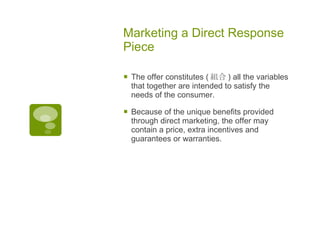 Marketing a Direct Response Piece The offer constitutes ( 組合 )  all the variables that together are intended to satisfy the needs of the consumer.  Because of the unique benefits provided through direct marketing, the offer may contain a price, extra incentives and guarantees or warranties. 