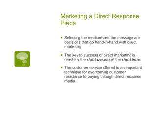 Marketing a Direct Response Piece Selecting the medium and the message are decisions that go hand-in-hand with direct marketing.  The key to success of direct marketing is reaching the  right person  at the  right time .  The customer service offered is an important technique for overcoming customer resistance to buying through direct response media. 
