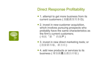 Direct Response Profitability  1. attempt to get more business from its current customers ( 鼓勵舊客用多 D); 2. invest in new-customer acquisition, which involves pursuing prospects who probably have the same characteristics as the firm’s current customers; ( 尋找“新 ”的客戶 ) 3. invest in new direct marketing tools; or ( 投資新市場、新方向 ) 4. add new products or services to its business ( 增加新產品推出市場 )   