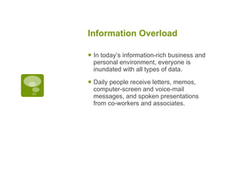 Information Overload   In today’s information-rich business and personal environment, everyone is inundated with all types of data.  Daily people receive letters, memos, computer-screen and voice-mail messages, and spoken presentations from co-workers and associates.  