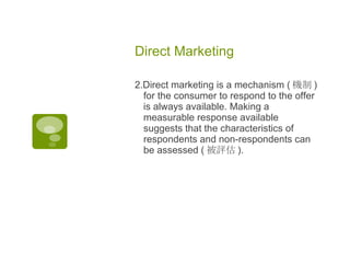Direct Marketing  2.Direct marketing is a mechanism ( 機制 ) for the consumer to respond to the offer is always available. Making a measurable response available suggests that the characteristics of respondents and non-respondents can be assessed ( 被評估 ). 