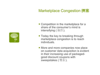 Marketplace Congestion 擠塞   Competition in the marketplace for a share of the consumer’s mind is intensifying ( 強烈 ) .  Today the key to breaking through marketplace congestion is to reach individuals.  More and more companies now place on customer data acquisition is evident in their increasing use of packaged-good discount coupons with sweepstakes ( 獎金 ) .  