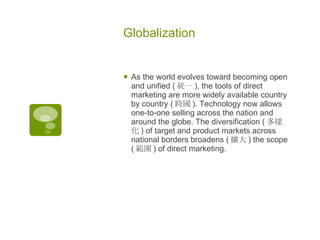 Globalization As the world evolves toward becoming open and unified ( 統一 ), the tools of direct marketing are more widely available country by country ( 跨國 ). Technology now allows one-to-one selling across the nation and around the globe. The diversification ( 多樣化 ) of target and product markets across national borders broadens ( 擴大 ) the scope ( 範圍 ) of direct marketing. 