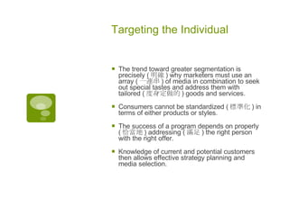 Targeting the Individual The trend toward greater segmentation is precisely ( 明確 ) why marketers must use an array ( 一連串 ) of media in combination to seek out special tastes and address them with tailored ( 度身定做的 ) goods and services.  Consumers cannot be standardized ( 標準化 ) in terms of either products or styles.  The success of a program depends on properly ( 恰當地 ) addressing ( 滿足 ) the right person with the right offer.  Knowledge of current and potential customers then allows effective strategy planning and media selection. 