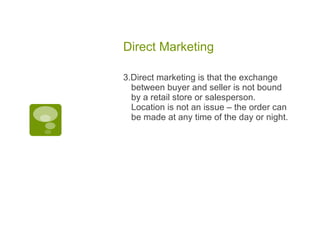 Direct Marketing  3.Direct marketing is that the exchange between buyer and seller is not bound by a retail store or salesperson. Location is not an issue – the order can be made at any time of the day or night.  