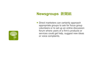 Newsgroups  新聞組 Direct marketers can certainly approach appropriate groups to ask for focus group volunteers or to set up an online discussion forum where users of a firm’s products or services could get help, suggest new ideas or voice complaints. 