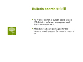 Bulletin boards 佈告欄 All it takes to start a bulletin board system (BBS) is the software, a computer, and someone to operate it.  Most bulletin board postings offer the owner’s e-mail address for users to respond to. 