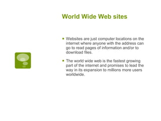 World Wide Web sites Websites are just computer locations on the internet where anyone with the address can go to read pages of information and/or to download files.  The world wide web is the fastest growing part of the internet and promises to lead the way in its expansion to millions more users worldwide. 