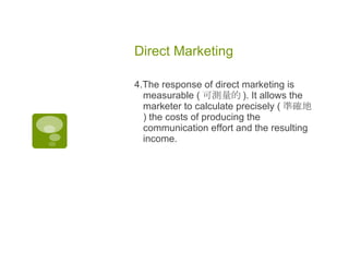 Direct Marketing  4.The response of direct marketing is measurable ( 可測量的 ). It allows the marketer to calculate precisely ( 準確地 ) the costs of producing the communication effort and the resulting income.  