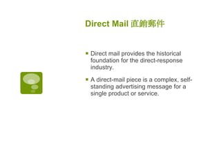 Direct Mail 直銷郵件   Direct mail provides the historical foundation for the direct-response industry.  A direct-mail piece is a complex, self-standing advertising message for a single product or service.  