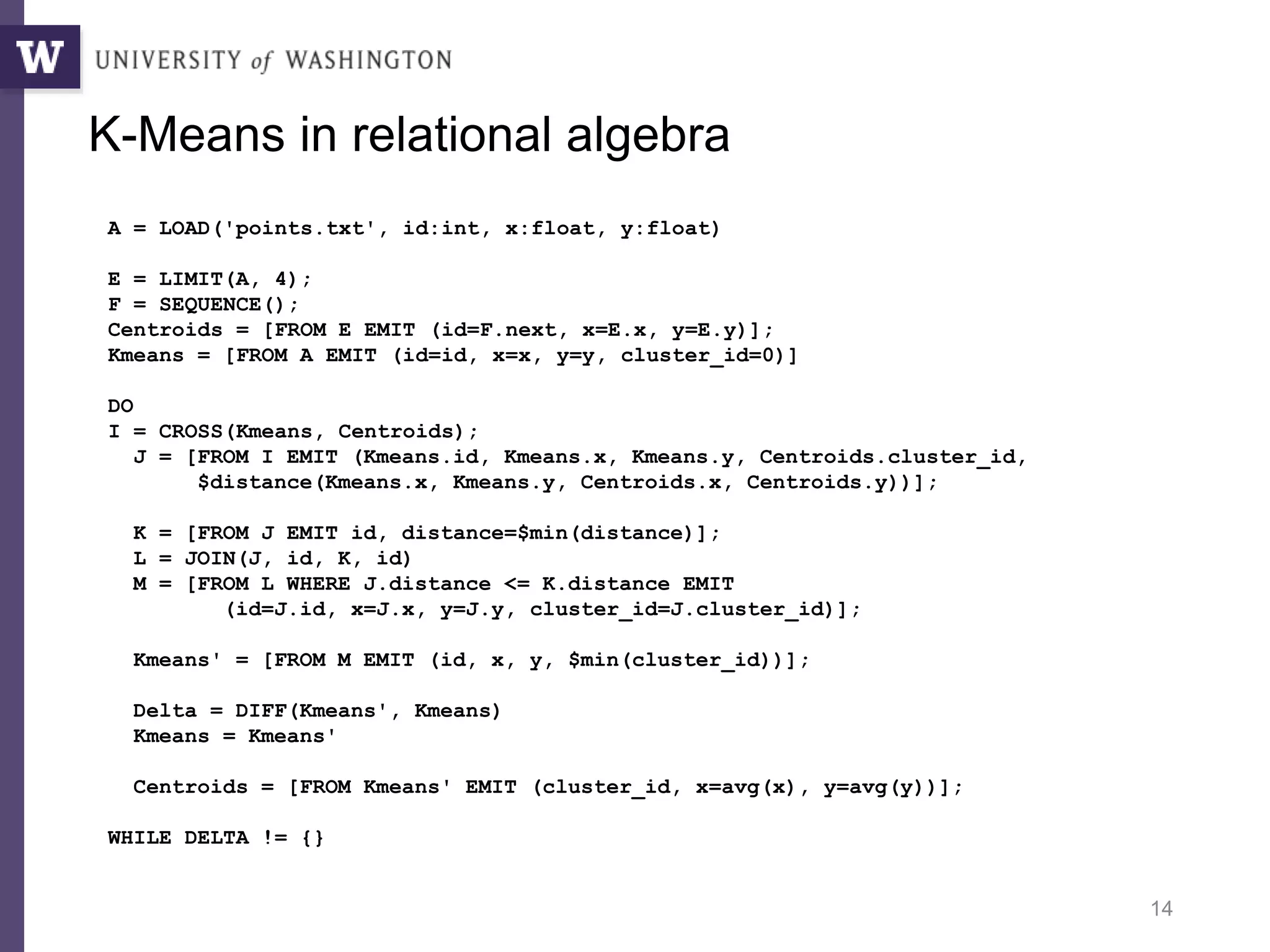 14
A = LOAD('points.txt', id:int, x:float, y:float)
E = LIMIT(A, 4);
F = SEQUENCE();
Centroids = [FROM E EMIT (id=F.next, x=E.x, y=E.y)];
Kmeans = [FROM A EMIT (id=id, x=x, y=y, cluster_id=0)]
DO
I = CROSS(Kmeans, Centroids);
J = [FROM I EMIT (Kmeans.id, Kmeans.x, Kmeans.y, Centroids.cluster_id,
$distance(Kmeans.x, Kmeans.y, Centroids.x, Centroids.y))];
K = [FROM J EMIT id, distance=$min(distance)];
L = JOIN(J, id, K, id)
M = [FROM L WHERE J.distance <= K.distance EMIT
(id=J.id, x=J.x, y=J.y, cluster_id=J.cluster_id)];
Kmeans' = [FROM M EMIT (id, x, y, $min(cluster_id))];
Delta = DIFF(Kmeans', Kmeans)
Kmeans = Kmeans'
Centroids = [FROM Kmeans' EMIT (cluster_id, x=avg(x), y=avg(y))];
WHILE DELTA != {}
K-Means in relational algebra
 