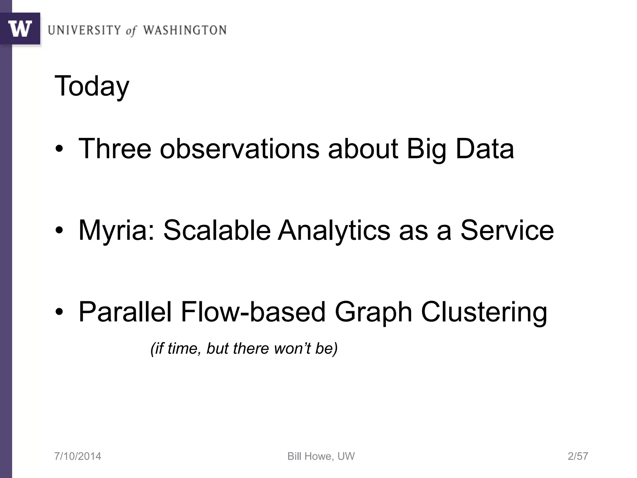 Today
• Three observations about Big Data
• Myria: Scalable Analytics as a Service
• Parallel Flow-based Graph Clustering
(if time, but there won’t be)
7/10/2014 Bill Howe, UW 2/57
 