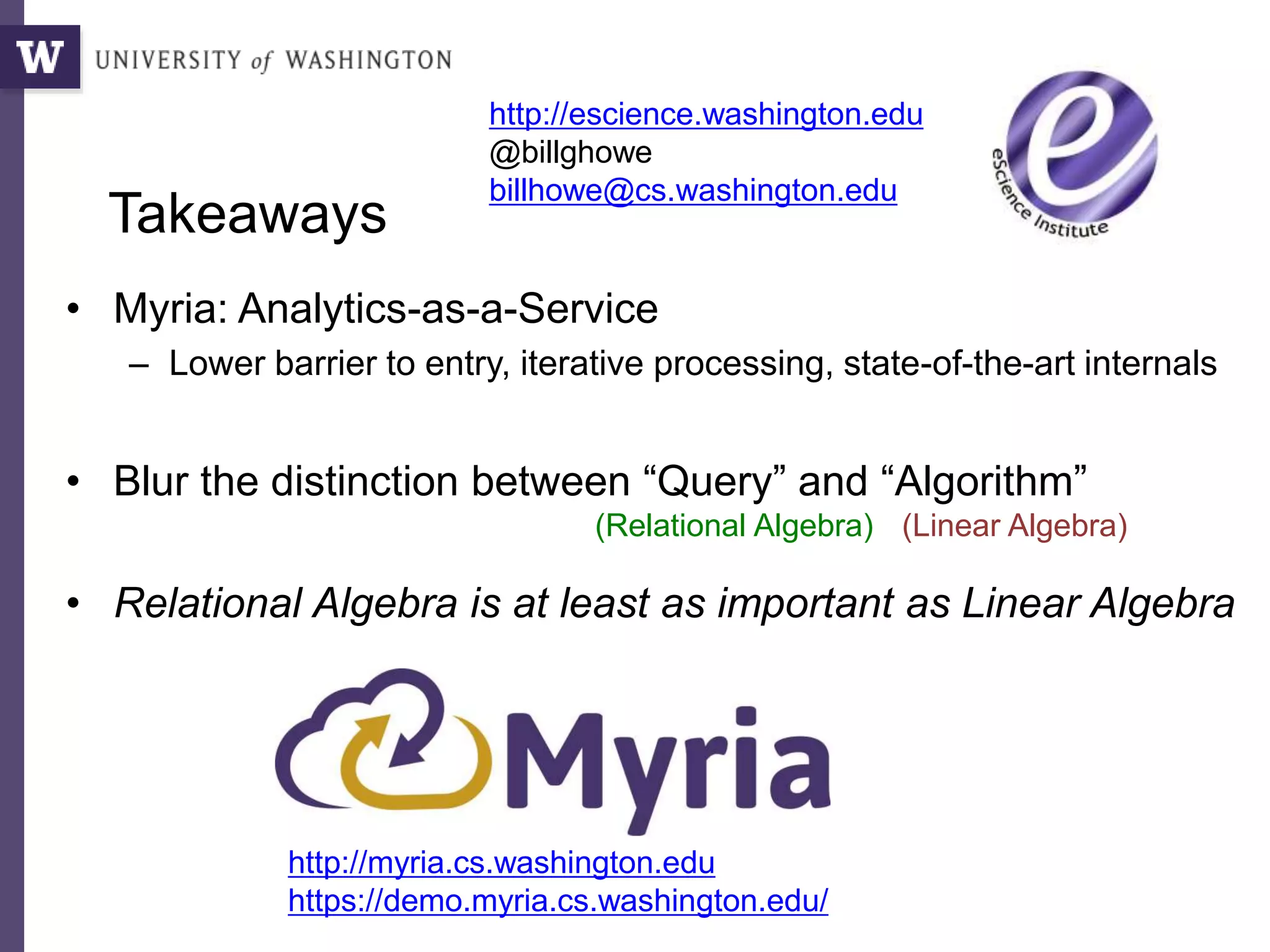 Takeaways
• Myria: Analytics-as-a-Service
– Lower barrier to entry, iterative processing, state-of-the-art internals
• Blur the distinction between “Query” and “Algorithm”
• Relational Algebra is at least as important as Linear Algebra
http://escience.washington.edu
@billghowe
billhowe@cs.washington.edu
http://myria.cs.washington.edu
https://demo.myria.cs.washington.edu/
(Relational Algebra) (Linear Algebra)
 