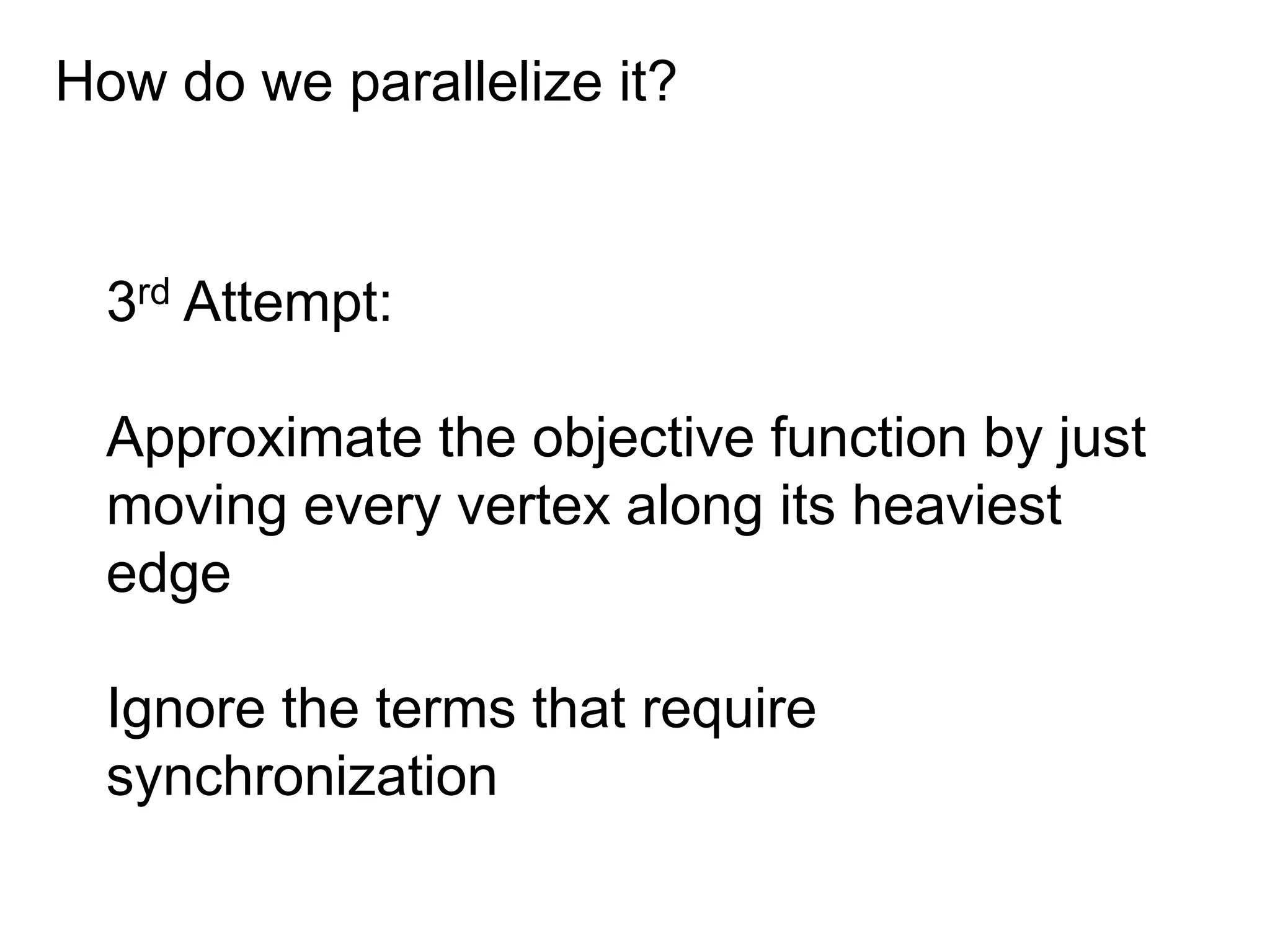 How do we parallelize it?
3rd Attempt:
Approximate the objective function by just
moving every vertex along its heaviest
edge
Ignore the terms that require
synchronization
 