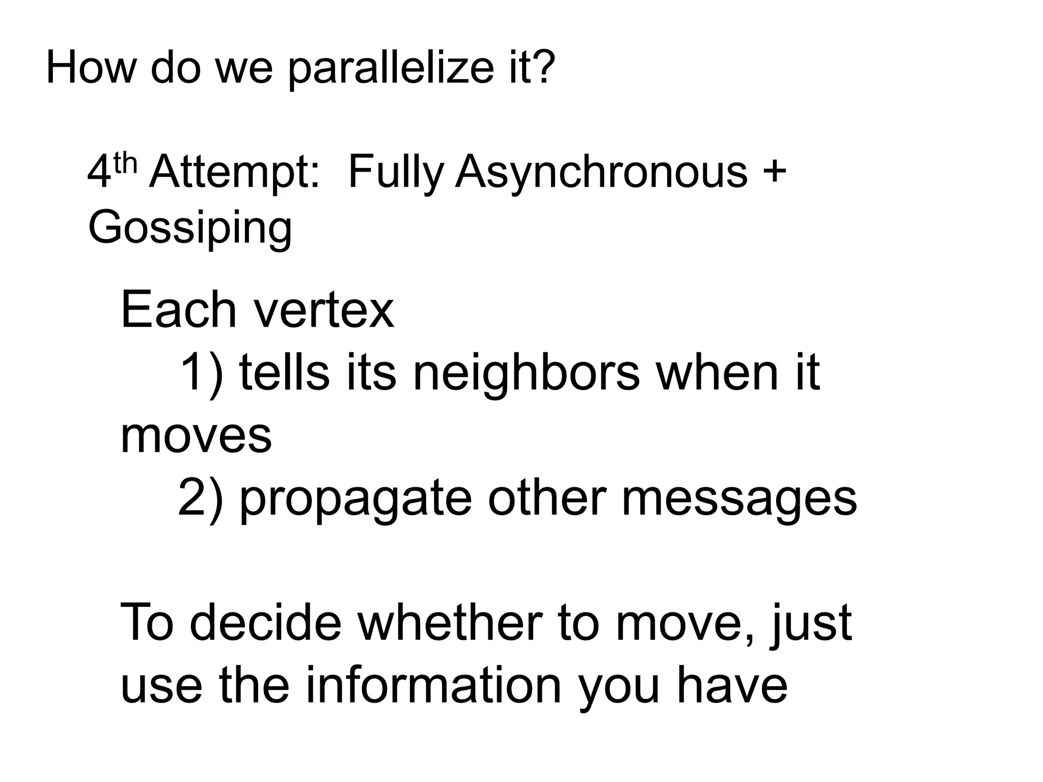 How do we parallelize it?
4th Attempt: Fully Asynchronous +
Gossiping
Each vertex
1) tells its neighbors when it
moves
2) propagate other messages
To decide whether to move, just
use the information you have
 
