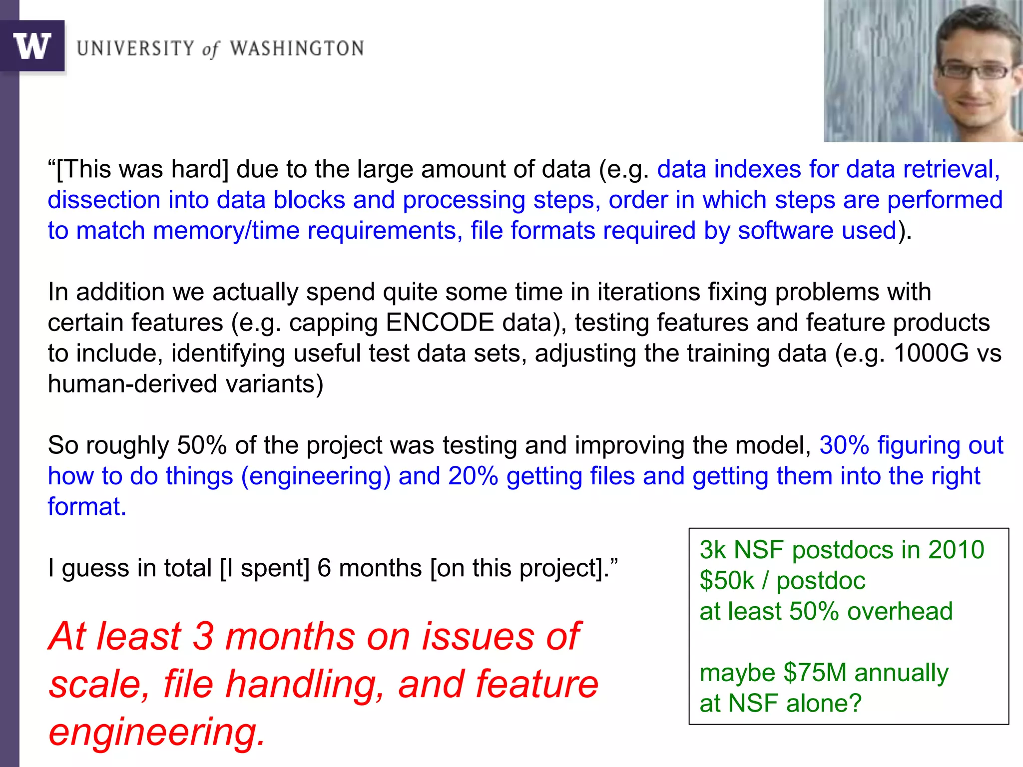 “[This was hard] due to the large amount of data (e.g. data indexes for data retrieval,
dissection into data blocks and processing steps, order in which steps are performed
to match memory/time requirements, file formats required by software used).
In addition we actually spend quite some time in iterations fixing problems with
certain features (e.g. capping ENCODE data), testing features and feature products
to include, identifying useful test data sets, adjusting the training data (e.g. 1000G vs
human-derived variants)
So roughly 50% of the project was testing and improving the model, 30% figuring out
how to do things (engineering) and 20% getting files and getting them into the right
format.
I guess in total [I spent] 6 months [on this project].”
At least 3 months on issues of
scale, file handling, and feature
engineering.
Martin Kircher,
Genome SciencesWhy?
3k NSF postdocs in 2010
$50k / postdoc
at least 50% overhead
maybe $75M annually
at NSF alone?
 