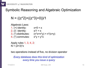 7/10/2014 Bill Howe, UW 10
Symbolic Reasoning and Algebraic Optimization
N = ((z*2)+((z*3)+0))/1
Algebraic Laws:
1. (+) identity: x+0 = x
2. (/) identity: x/1 = x
3. (*) distributes: (n*x+n*y) = n*(x+y)
4. (*) commutes: x*y = y*x
Apply rules 1, 3, 4, 2:
N = (2+3)*z
two operations instead of five, no division operator
Every database does this kind of optimization
every time you issue a query
 
