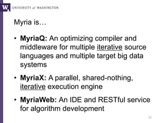 Myria is…
• MyriaQ: An optimizing compiler and
middleware for multiple iterative source
languages and multiple target big data
systems
• MyriaX: A parallel, shared-nothing,
iterative execution engine
• MyriaWeb: An IDE and RESTful service
for algorithm development
22
Myria is …
 