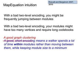 MapEquation intuition
With a bad two-level encoding, you might be
frequently jumping between modules
With a bad two-level encoding, your modules might
have too many vertices and require long codebooks
A good, short encoding means a walker spends a lot
of time within modules rather than moving between
them, while keeping module size to a minimum
Rosvall and Bergstrom 2007,
2010
A good graph clustering
 