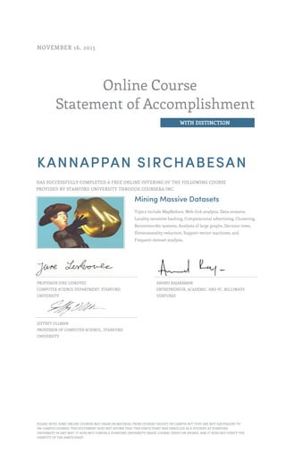 Online Course
Statement of Accomplishment
WITH DISTINCTION
NOVEMBER 16, 2015
KANNAPPAN SIRCHABESAN
HAS SUCCESSFULLY COMPLETED A FREE ONLINE OFFERING OF THE FOLLOWING COURSE
PROVIDED BY STANFORD UNIVERSITY THROUGH COURSERA INC.
Mining Massive Datasets
Topics include MapReduce, Web-link analysis, Data-streams,
Locality-sensitive hashing, Computational advertising, Clustering,
Recommender systems, Analysis of large graphs, Decision trees,
Dimensionality reduction, Support-vector machines, and
Frequent-itemset analysis.
PROFESSOR JURE LESKOVEC
COMPUTER SCIENCE DEPARTMENT, STANFORD
UNIVERSITY
ANAND RAJARAMAN
ENTREPRENEUR, ACADEMIC, AND VC, MILLIWAYS
VENTURES
JEFFREY ULLMAN
PROFESSOR OF COMPUTER SCIENCE,, STANFORD
UNIVERSITY
PLEASE NOTE: SOME ONLINE COURSES MAY DRAW ON MATERIAL FROM COURSES TAUGHT ON CAMPUS BUT THEY ARE NOT EQUIVALENT TO
ON-CAMPUS COURSES. THIS STATEMENT DOES NOT AFFIRM THAT THIS PARTICIPANT WAS ENROLLED AS A STUDENT AT STANFORD
UNIVERSITY IN ANY WAY. IT DOES NOT CONFER A STANFORD UNIVERSITY GRADE, COURSE CREDIT OR DEGREE, AND IT DOES NOT VERIFY THE
IDENTITY OF THE PARTICIPANT.
 