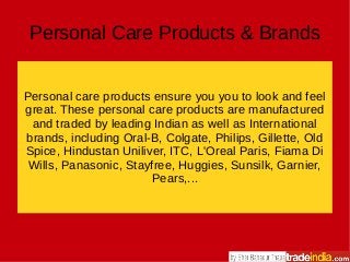 Personal Care Products & Brands
Personal care products ensure you you to look and feel
great. These personal care products are manufactured
and traded by leading Indian as well as International
brands, including Oral-B, Colgate, Philips, Gillette, Old
Spice, Hindustan Uniliver, ITC, L'Oreal Paris, Fiama Di
Wills, Panasonic, Stayfree, Huggies, Sunsilk, Garnier,
Pears,...
 