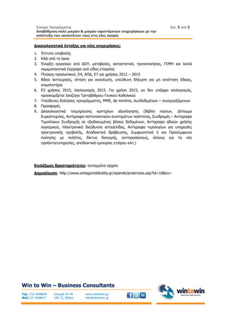 Σύνοψη Προγράμματος
Αναβάθμιση πολύ μικρών & μικρών υφιστάμενων επιχειρήσεων με την
ανάπτυξη των ικανοτήτων τους στις νέες αγορές
Σελ. 5 από 5
Win to Win – Business Consultants
Τηλ. 210 3608609
Φαξ 210 3608617
Σκουφά 47-49
106 72, Αθήνα
www.wintowin.gr
info@wintowin.gr
Δικαιολογητικά ένταξης για νέες επιχειρήσεις:
1. Έντυπο υποβολής
2. ΚΑΔ από το taxis
3. Έναρξη εργασιών από ΔΟΥ, μεταβολές, καταστατικό, τροποποιήσεις, ΓΕΜΗ και λοιπά
νομιμοποιητικά έγγραφα ανά είδος εταιρείας
4. Πίνακας προσωπικού, Ε4, ΑΠΔ, Ε7 για χρήσεις 2012 – 2015
5. Άδεια λειτουργίας, αίτηση για ανανέωση, υπεύθυνη δήλωση για μη απαίτηση άδειας,
επιμελητήριο
6. Ε3 χρήσεις 2015, Ισολογισμός 2015. Για χρήση 2015, αν δεν υπάρχει ισολογισμός,
προσκομίζεται Ισοζύγιο Τριτοβάθμιου Γενικού Καθολικού
7. Υπεύθυνες δηλώσεις προγράμματος, ΜΜΕ, de minimis, συνδεδεμένων – συνεργαζόμενων
8. Προσφορές
9. Δικαιολογητικά τεκμηρίωσης κριτηρίων αξιολόγησης (Βιβλίο παγίων, Δίπλωμα
Ευρεσιτεχνίας, Αντίγραφα πιστοποιητικών συστημάτων ποιότητας, Συνδρομές – Αντίγραφα
Τιμολόγιων Συνδρομής σε εξειδικευμένες βάσεις δεδομένων, Αντίγραφα αδειών χρήσης
λογισμικού, Ηλεκτρονική διεύθυνση ιστοσελίδας, Αντίγραφα τιμολογίων για υπηρεσίες
ηλεκτρονικής προβολής, Αποδεικτικό Βράβευσης, Συμφωνητικά ή και Προσύμφωνα
πώλησης με πελάτες, δίκτυα διανομής, αντιπροσώπους, άλλους για τα νέα
προϊόντα/υπηρεσίες, αποδεικτικά εμπειρίας εταίρου κλπ.)
Επιλέξιμες δραστηριότητες: συνημμένα αρχεία
Δημοσίευση: http://www.antagonistikotita.gr/epanek/prokirixeis.asp?id=16&cs=
 