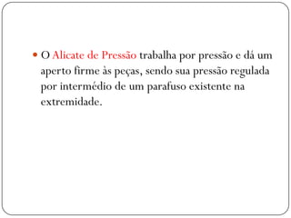  O Alicate de Pressão trabalha por pressão e dá um
aperto firme às peças, sendo sua pressão regulada
por intermédio de um parafuso existente na
extremidade.
 