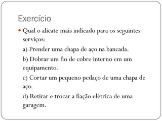 Exercício
 Qual o alicate mais indicado para os seguintes
serviços:
a) Prender uma chapa de aço na bancada.
b) Dobrar um fio de cobre interno em um
equipamento.
c) Cortar um pequeno pedaço de uma chapa de
aço.
d) Retirar e trocar a fiação elétrica de uma
garagem.
 
