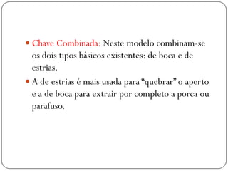  Chave Combinada: Neste modelo combinam-se
os dois tipos básicos existentes: de boca e de
estrias.
 A de estrias é mais usada para “quebrar” o aperto
e a de boca para extrair por completo a porca ou
parafuso.
 