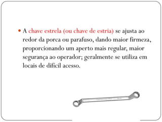 A chave estrela (ou chave de estria) se ajusta ao
redor da porca ou parafuso, dando maior firmeza,
proporcionando um aperto mais regular, maior
segurança ao operador; geralmente se utiliza em
locais de difícil acesso.
 