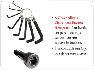  A Chave Allen ou
Chave para Encaixe
Hexagonal é utilizada
em parafusos cuja
cabeça tem um
sextavado interno.
 É encontrada em jogo
de seis ou sete chaves.
 