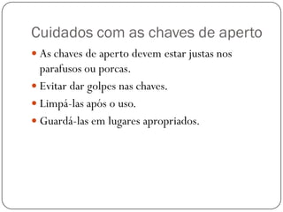 Cuidados com as chaves de aperto
 As chaves de aperto devem estar justas nos
parafusos ou porcas.
 Evitar dar golpes nas chaves.
 Limpá-las após o uso.
 Guardá-las em lugares apropriados.
 