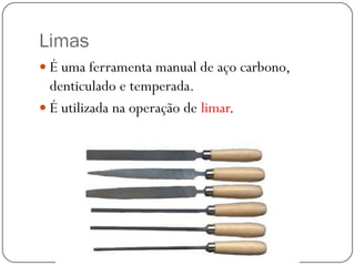 Limas
 É uma ferramenta manual de aço carbono,
denticulado e temperada.
 É utilizada na operação de limar.
 