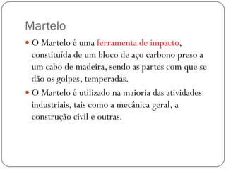 Martelo
 O Martelo é uma ferramenta de impacto,
constituída de um bloco de aço carbono preso a
um cabo de madeira, sendo as partes com que se
dão os golpes, temperadas.
 O Martelo é utilizado na maioria das atividades
industriais, tais como a mecânica geral, a
construção civil e outras.
 
