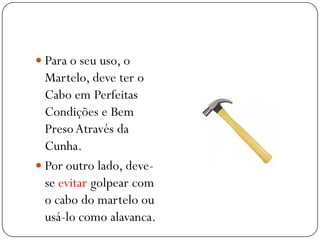  Para o seu uso, o
Martelo, deve ter o
Cabo em Perfeitas
Condições e Bem
PresoAtravés da
Cunha.
 Por outro lado, deve-
se evitar golpear com
o cabo do martelo ou
usá-lo como alavanca.
 