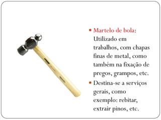  Martelo de bola:
Utilizado em
trabalhos, com chapas
finas de metal, como
também na fixação de
pregos, grampos, etc.
 Destina-se a serviços
gerais, como
exemplo: rebitar,
extrair pinos, etc.
 