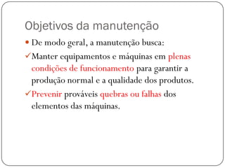 Objetivos da manutenção
 De modo geral, a manutenção busca:
Manter equipamentos e máquinas em plenas
condições de funcionamento para garantir a
produção normal e a qualidade dos produtos.
Prevenir prováveis quebras ou falhas dos
elementos das máquinas.
 