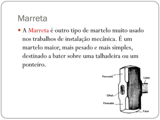 Marreta
 A Marreta é outro tipo de martelo muito usado
nos trabalhos de instalação mecânica. É um
martelo maior, mais pesado e mais simples,
destinado a bater sobre uma talhadeira ou um
ponteiro.
 