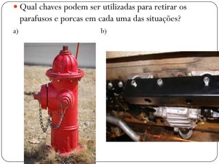  Qual chaves podem ser utilizadas para retirar os
parafusos e porcas em cada uma das situações?
a) b)
 