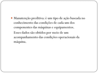  Manutenção preditiva: é um tipo de ação baseada no
conhecimento das condições de cada um dos
componentes das máquinas e equipamentos.
Esses dados são obtidos por meio de um
acompanhamento das condições operacionais da
máquina.
 