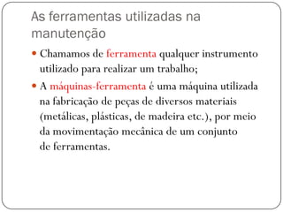 As ferramentas utilizadas na
manutenção
 Chamamos de ferramenta qualquer instrumento
utilizado para realizar um trabalho;
 A máquinas-ferramenta é uma máquina utilizada
na fabricação de peças de diversos materiais
(metálicas, plásticas, de madeira etc.), por meio
da movimentação mecânica de um conjunto
de ferramentas.
 