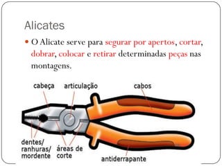 Alicates
 OAlicate serve para segurar por apertos, cortar,
dobrar, colocar e retirar determinadas peças nas
montagens.
 