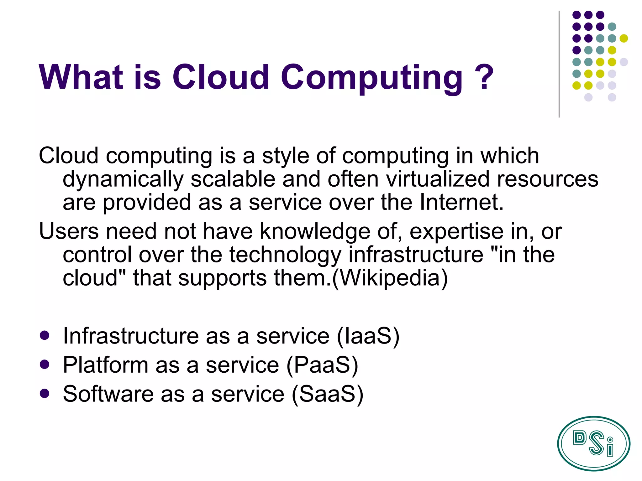 What is Cloud Computing ? Cloud computing is a style of computing in which dynamically scalable and often virtualized resources are provided as a service over the Internet. Users need not have knowledge of, expertise in, or control over the technology infrastructure "in the cloud" that supports them. (Wikipedia) Infrastructure as a service (IaaS) Platform as a service (PaaS) S oftware as a service (SaaS) 
