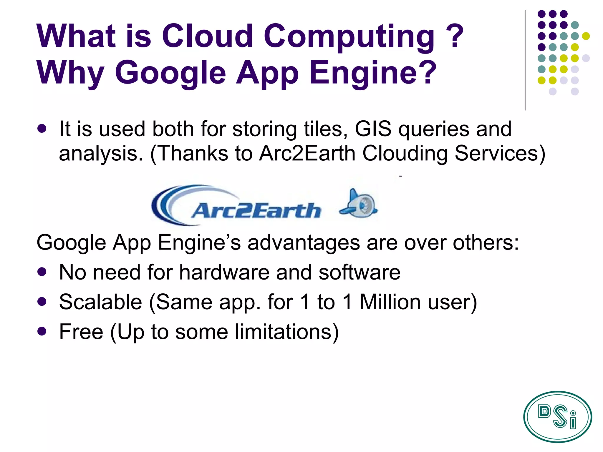 What is Cloud Computing ? Why Google App Engine? It is used both for storing tiles, GIS queries and analysis. (Thanks to Arc2Earth Clouding Services) Google App Engine’s advantages are over others:  No need for hardware and software Scalable (Same app. for 1 to 1 Million user) Free (Up to some limitations) 